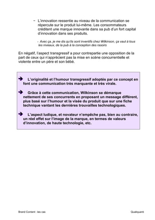Brand Content : les cas Qualiquanti
− L’innovation ressentie au niveau de la communication se
répercute sur le produit lui-même. Les consommateurs
créditent une marque innovante dans sa pub d’un fort capital
d’innovation dans ses produits.
- Avec ça, je me dis qu’ils sont inventifs chez Wilkinson, ça vaut à tous
les niveaux, de la pub à la conception des rasoirs
En négatif, l’aspect transgressif a pour contrepartie une opposition de la
part de ceux qui n’apprécient pas la mise en scène concurrentielle et
violente entre un père et son bébé.
➔
➔
➔ L’originalité et l’humour transgressif adoptés par ce concept en
font une communication très marquante et très virale.
➔
➔
➔ Grâce à cette communication, Wilkinson se démarque
nettement de ses concurrents en proposant un message différent,
plus basé sur l’humour et la visée du produit que sur une fiche
technique vantant les dernières trouvailles technologiques.
➔
➔
➔ L’aspect ludique, et novateur n’empêche pas, bien au contraire,
un réel effet sur l’image de la marque, en termes de valeurs
d’innovation, de haute technologie, etc.
 