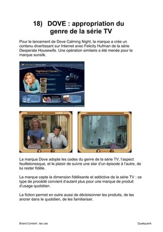 Brand Content : les cas Qualiquanti
18) DOVE : appropriation du
genre de la série TV
Pour le lancement de Dove Calming Night, la marque a crée un
contenu divertissant sur Internet avec Felicity Hufman de la série
Desperate Housewife. Une opération similaire a été menée pour la
marque sunsilk.
La marque Dove adopte les codes du genre de la série TV, l’aspect
feuilletonesque, et le plaisir de suivre une star d’un épisode à l’autre, de
lui rester fidèle.
La marque capte la dimension fidélisante et addictive de la série TV : ce
type de procédé convient d’autant plus pour une marque de produit
d’usage quotidien.
La fiction permet en outre aussi de décloisonner les produits, de les
ancrer dans le quotidien, de les familiariser.
 