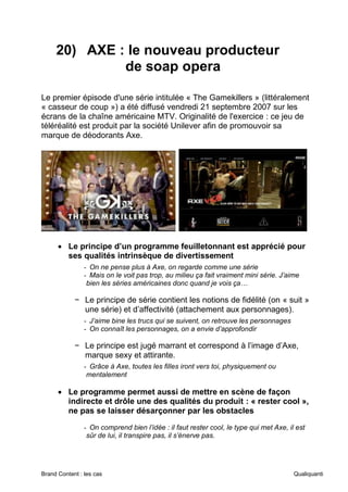 Brand Content : les cas Qualiquanti
20) AXE : le nouveau producteur
de soap opera
Le premier épisode d'une série intitulée « The Gamekillers » (littéralement
« casseur de coup ») a été diffusé vendredi 21 septembre 2007 sur les
écrans de la chaîne américaine MTV. Originalité de l'exercice : ce jeu de
téléréalité est produit par la société Unilever afin de promouvoir sa
marque de déodorants Axe.
• Le principe d’un programme feuilletonnant est apprécié pour
ses qualités intrinsèque de divertissement
- On ne pense plus à Axe, on regarde comme une série
- Mais on le voit pas trop, au milieu ça fait vraiment mini série. J’aime
bien les séries américaines donc quand je vois ça…
− Le principe de série contient les notions de fidélité (on « suit »
une série) et d’affectivité (attachement aux personnages).
- J’aime bine les trucs qui se suivent, on retrouve les personnages
- On connaît les personnages, on a envie d’approfondir
− Le principe est jugé marrant et correspond à l’image d’Axe,
marque sexy et attirante.
- Grâce à Axe, toutes les filles iront vers toi, physiquement ou
mentalement
• Le programme permet aussi de mettre en scène de façon
indirecte et drôle une des qualités du produit : « rester cool »,
ne pas se laisser désarçonner par les obstacles
- On comprend bien l’idée : il faut rester cool, le type qui met Axe, il est
sûr de lui, il transpire pas, il s’énerve pas.
 