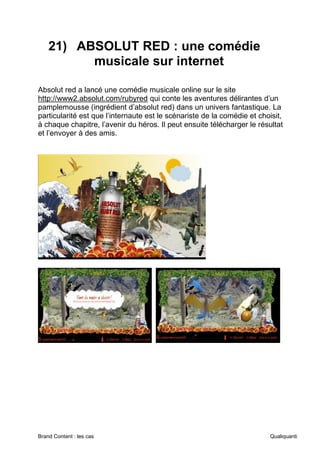 Brand Content : les cas Qualiquanti
21) ABSOLUT RED : une comédie
musicale sur internet
Absolut red a lancé une comédie musicale online sur le site
http://www2.absolut.com/rubyred qui conte les aventures délirantes d’un
pamplemousse (ingrédient d’absolut red) dans un univers fantastique. La
particularité est que l’internaute est le scénariste de la comédie et choisit,
à chaque chapitre, l’avenir du héros. Il peut ensuite télécharger le résultat
et l’envoyer à des amis.
 