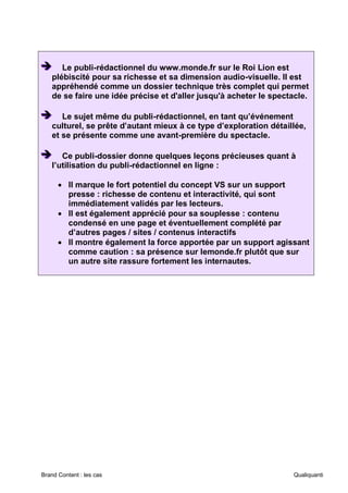 Brand Content : les cas Qualiquanti
➔
➔
➔ Le publi-rédactionnel du www.monde.fr sur le Roi Lion est
plébiscité pour sa richesse et sa dimension audio-visuelle. Il est
appréhendé comme un dossier technique très complet qui permet
de se faire une idée précise et d'aller jusqu'à acheter le spectacle.
➔
➔
➔ Le sujet même du publi-rédactionnel, en tant qu’événement
culturel, se prête d’autant mieux à ce type d’exploration détaillée,
et se présente comme une avant-première du spectacle.
➔
➔
➔ Ce publi-dossier donne quelques leçons précieuses quant à
l’utilisation du publi-rédactionnel en ligne :
• Il marque le fort potentiel du concept VS sur un support
presse : richesse de contenu et interactivité, qui sont
immédiatement validés par les lecteurs.
• Il est également apprécié pour sa souplesse : contenu
condensé en une page et éventuellement complété par
d’autres pages / sites / contenus interactifs
• Il montre également la force apportée par un support agissant
comme caution : sa présence sur lemonde.fr plutôt que sur
un autre site rassure fortement les internautes.
 