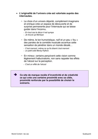 Brand Content : les cas Qualiquanti
• L’originalité de l’univers crée est valorisée auprès des
internautes.
− Le choix d’un univers déjanté, complément imaginaire
et onirique crée un espace de découverte et de
surprise permanente pour l’internaute qui se laisse
guider dans l’inconnu.
- En tout cas le décor il est sympa
- Je trouve ça féérique
− De même, le ton humoristique, naïf et un peu « fou »
des paroles de la comédie musicale accentue cette
sensation de pénétrer dans un monde décalé…
- C’est marrant, même ce qu’ils disent c’est marrant
- un petit coté Monty Python.
− En mineur, certains perçoivent cette vision comme
légèrement hallucinatoire, non sans rappeler les effets
de l’alcool sur la perception.
- C’est un effet de l’alcool
➔
➔
➔ Ce site de marque recèle d’inventivité et de créativité
ce qui crée une certaine proximité avec sa cible,
proximité renforcée par la possibilité de choisir le
scénario.
 