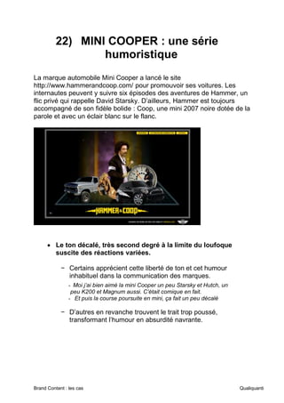 Brand Content : les cas Qualiquanti
22) MINI COOPER : une série
humoristique
La marque automobile Mini Cooper a lancé le site
http://www.hammerandcoop.com/ pour promouvoir ses voitures. Les
internautes peuvent y suivre six épisodes des aventures de Hammer, un
flic privé qui rappelle David Starsky. D’ailleurs, Hammer est toujours
accompagné de son fidèle bolide : Coop, une mini 2007 noire dotée de la
parole et avec un éclair blanc sur le flanc.
• Le ton décalé, très second degré à la limite du loufoque
suscite des réactions variées.
− Certains apprécient cette liberté de ton et cet humour
inhabituel dans la communication des marques.
- Moi j’ai bien aimé la mini Cooper un peu Starsky et Hutch, un
peu K200 et Magnum aussi. C’était comique en fait.
- Et puis la course poursuite en mini, ça fait un peu décalé
− D’autres en revanche trouvent le trait trop poussé,
transformant l’humour en absurdité navrante.
 