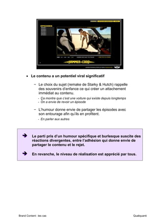 Brand Content : les cas Qualiquanti
• Le contenu a un potentiel viral significatif
− Le choix du sujet (remake de Starky & Hutch) rappelle
des souvenirs d’enfance ce qui créer un attachement
immédiat au contenu.
- Ça montre que c’est une voiture qui existe depuis longtemps
- On a envie de revoir un épisode
− L’humour donne envie de partager les épisodes avec
son entourage afin qu’ils en profitent.
- En parler aux autres
➔
➔
➔ Le parti pris d’un humour spécifique et burlesque suscite des
réactions divergentes, entre l’adhésion qui donne envie de
partager le contenu et le rejet.
➔
➔
➔ En revanche, le niveau de réalisation est apprécié par tous.
 