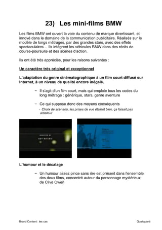 Brand Content : les cas Qualiquanti
23) Les mini-films BMW
Les films BMW ont ouvert la voie du contenu de marque divertissant, et
innové dans le domaine de la communication publicitaire. Réalisés sur le
modèle de longs métrages, par des grandes stars, avec des effets
spectaculaires… Ils intègrent les véhicules BMW dans des récits de
course-poursuite et des scènes d’action.
Ils ont été très appréciés, pour les raisons suivantes :
Un caractère très original et exceptionnel
L’adaptation du genre cinématographique à un film court diffusé sur
Internet, à un niveau de qualité encore inégalé.
− Il s’agit d’un film court, mais qui emploie tous les codes du
long métrage : générique, stars, genre aventure
− Ce qui suppose donc des moyens conséquents
- Choix de scénario, les prises de vue étaient bien, ça faisait pas
amateur
L’humour et le décalage
− Un humour assez pince sans rire est présent dans l’ensemble
des deux films, concentré autour du personnage mystérieux
de Clive Owen
 