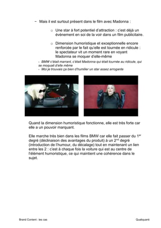 Brand Content : les cas Qualiquanti
− Mais il est surtout présent dans le film avec Madonna :
o Une star à fort potentiel d’attraction : c’est déjà un
évènement en soi de la voir dans un film publicitaire.
o Dimension humoristique et exceptionnelle encore
renforcée par le fait qu’elle est tournée en ridicule :
le spectateur vit un moment rare en voyant
Madonna se moquer d’elle-même
- BMW c’était marrant, c’était Madonna qui était tournée au ridicule, qui
se moquait d’elle même
- Moi je trouvais ça bien d’humilier un star assez arrogante
Quand la dimension humoristique fonctionne, elle est très forte car
elle a un pouvoir marquant.
Elle marche très bien dans les films BMW car elle fait passer du 1er
degré (déclinaison des avantages du produit) à un 2nd
degré
(introduction de l’humour, du décalage) tout en maintenant un lien
entre les 2 : c’est à chaque fois la voiture qui est au centre de
l’élément humoristique, ce qui maintient une cohérence dans le
sujet.
 