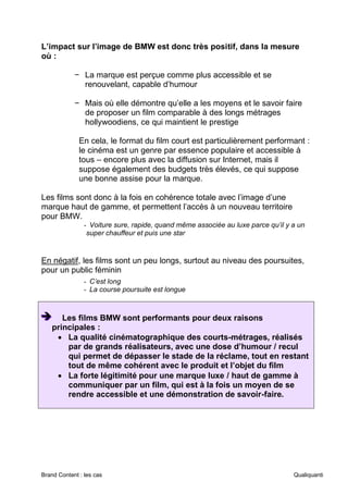 Brand Content : les cas Qualiquanti
L’impact sur l’image de BMW est donc très positif, dans la mesure
où :
− La marque est perçue comme plus accessible et se
renouvelant, capable d’humour
− Mais où elle démontre qu’elle a les moyens et le savoir faire
de proposer un film comparable à des longs métrages
hollywoodiens, ce qui maintient le prestige
En cela, le format du film court est particulièrement performant :
le cinéma est un genre par essence populaire et accessible à
tous – encore plus avec la diffusion sur Internet, mais il
suppose également des budgets très élevés, ce qui suppose
une bonne assise pour la marque.
Les films sont donc à la fois en cohérence totale avec l’image d’une
marque haut de gamme, et permettent l’accès à un nouveau territoire
pour BMW.
- Voiture sure, rapide, quand même associée au luxe parce qu’il y a un
super chauffeur et puis une star
En négatif, les films sont un peu longs, surtout au niveau des poursuites,
pour un public féminin
- C’est long
- La course poursuite est longue
➔
➔
➔ Les films BMW sont performants pour deux raisons
principales :
• La qualité cinématographique des courts-métrages, réalisés
par de grands réalisateurs, avec une dose d’humour / recul
qui permet de dépasser le stade de la réclame, tout en restant
tout de même cohérent avec le produit et l’objet du film
• La forte légitimité pour une marque luxe / haut de gamme à
communiquer par un film, qui est à la fois un moyen de se
rendre accessible et une démonstration de savoir-faire.
 