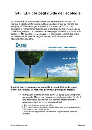 Brand Content : les cas Qualiquanti
24) EDF : le petit guide de l’écologie
La brochure EDF constitue l’exemple par excellence du contenu de
marque à vocation informative. À l’heure de l’ouverture du marché des
énergies, EDF lance un guide intitulé « E = moins de CO2 » pour
décrypter le réchauffement climatique et comprendre les enjeux liés aux
choix énergétiques. Le document de 100 pages s’articule autour de trois
parties : « Ma planète », « Mon pays », « Ma maison ». Il est disponible
en version papier pour 2€ ou gratuitement sur Internet sur le site
http://moinsdeco2.com/.
A priori, les consommateurs accueillent cette initiative de la part
d’EDF avec un peu de méfiance pour deux principales raisons :
− Ils trouvent anormal de faire payer un guide qui a une portée
universelle. Mettre une barrière monétaire qui freine l’accès à
une information qui devrait être délivrée massivement et
gratuitement est perçu comme paradoxal.
- Que ce soit payant moi ça me gêne
- Si on veut vraiment faire la promotion il faut aller jusqu’au bout et pas
faire payant, c’est contradictoire
- Ils pourraient se permettre de distribuer ça gratuitement dans les
collèges
 