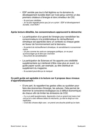 Brand Content : les cas Qualiquanti
− EDF semble pas tout à fait légitime sur le domaine du
développement durable étant car il est perçu comme un des
premiers créateurs d’énergie et donc émetteur de C02.
- Ils sont pas crédibles
- Je l’ai pas regardé parce que j’ai un a priori : EDF et développement
durable, c’est NON !
Après lecture détaillée, les consommateurs approuvent la démarche:
− La participation d’un grand de l’énergie pour sensibiliser les
consommateurs à la problématique du réchauffement
climatique est appréciée dans un contexte où chaque geste
en faveur de l’environnement est le bienvenu.
- Ils parlent de réchauffement climatique, ils sensibilisent à consommer
moins
- Un peu comme les verts en campagne politique, on ne peut
qu’encourager ça et dire que c’est bien
- Document de sensibilisation
− La participation de Sciences et Vie apporte une crédibilité
supplémentaire qui mériterait d’être mise plus en avant. Le
guide papier aurait, par exemple, pu être distribué en
supplément du magazine.
- Ils auraient peut-être pu le marquer
Ce petit guide est agréable à la lecture car il propose deux niveaux
d’approfondissement :
− D’une part, ils rappellent les gestes utiles au quotidien pour
faire des économies d’énergie, les astuces. Cela permet de
réanimer la conscience écologique (ou à défaut économique)
de chacun afin de limiter les émissions de CO2.
- Il y a un petit questionnaire. Apprendre c’est un grand mot mais c’est
vrai qu’on a des réflexes bêtes et méchants, ça met le doigt sur nos
habitudes.
- C’est des choses déjà vues : on prend une douche plutôt qu’un bain.
 