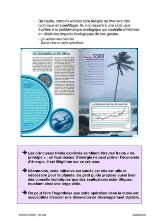 Brand Content : les cas Qualiquanti
− De l’autre, certains articles sont rédigés de manière très
technique et scientifique. Ils s’adressent à une cible plus
éveillée à la problématique écologique qui souhaite s’informer
en détail des impacts écologiques de nos gestes.
- Ça semble très bien fait
- Oui et c’est un sujet spécifique
➔
➔
➔ Les principaux freins exprimés semblent être des freins « de
principe » : un fournisseur d’énergie ne peut prôner l’économie
d’énergie, il est illégitime sur ce créneau.
➔
➔
➔ Néanmoins, cette initiative est saluée car elle est utile et
nécessaire pour la planète. Ce petit guide propose aussi bien
des conseils techniques que des explications scientifiques,
touchant ainsi une large cible.
➔
➔
➔ On peut faire l’hypothèse que cette opération dans la durée est
susceptible d’ancrer une dimension de développement durable.
 