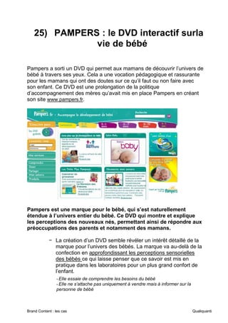 Brand Content : les cas Qualiquanti
25) PAMPERS : le DVD interactif surla
vie de bébé
Pampers a sorti un DVD qui permet aux mamans de découvrir l’univers de
bébé à travers ses yeux. Cela a une vocation pédagogique et rassurante
pour les mamans qui ont des doutes sur ce qu’il faut ou non faire avec
son enfant. Ce DVD est une prolongation de la politique
d’accompagnement des mères qu’avait mis en place Pampers en créant
son site www.pampers.fr.
Pampers est une marque pour le bébé, qui s’est naturellement
étendue à l’univers entier du bébé. Ce DVD qui montre et explique
les perceptions des nouveaux nés, permettant ainsi de répondre aux
préoccupations des parents et notamment des mamans.
− La création d’un DVD semble révéler un intérêt détaillé de la
marque pour l’univers des bébés. La marque va au-delà de la
confection en approfondissant les perceptions sensorielles
des bébés ce qui laisse penser que ce savoir est mis en
pratique dans les laboratoires pour un plus grand confort de
l’enfant.
-Elle essaie de comprendre les besoins du bébé
-Elle ne s’attache pas uniquement à vendre mais à informer sur la
personne de bébé
 