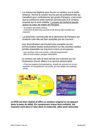 Brand Content : les cas Qualiquanti
− La marque est légitime pour fournir un contenu sur la petite
enfance. Hormis la caution fournie par les professionnels qui
travaillent pour confectionner les guides Pampers, c’est avant
tout la cohérence entre l’activité commerciale et le contenu
proposé qui le rend crédible. L’univers de l’enfance gravite
autour du cœur de métier de Pampers.
-le contenu est assez sérieux
-C’est bien de faire des couches et de donner des conseils aux
mamans
− La dimension commerciale de la démarche de Pampers est
évidente mais elle est bien acceptée par les mamans :
Leur diversification est d’autant plus acceptée qu’une
communication basée exclusivement sur les couches culottes
semble impossible car trop terre à terre et ennuyeuse.
-Les couches c’est une couche, c’est pas passionnant
-Elle se rend unique, presque nécessaire
Le contenu est utile et rend service aux mamans qui ont
l’impression d’avoir affaire à un service personnalisé :
-C’est une espèce d’omniprésence. A partir du moment où on est
enceinte, on est guidé par une entité, ça nous dirige vers quelque
chose.
Le DVD est bien réalisé et offre un contenu original en se plaçant
dans la peau du bébé. En comprenant mieux leurs enfants, les
mamans sont plus à l’aise dans la maternité, elles sont rassurées.
 