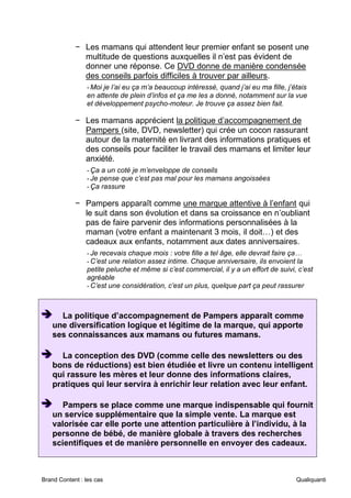 Brand Content : les cas Qualiquanti
− Les mamans qui attendent leur premier enfant se posent une
multitude de questions auxquelles il n’est pas évident de
donner une réponse. Ce DVD donne de manière condensée
des conseils parfois difficiles à trouver par ailleurs.
-Moi je l’ai eu ça m’a beaucoup intéressé, quand j’ai eu ma fille, j’étais
en attente de plein d’infos et ça me les a donné, notamment sur la vue
et développement psycho-moteur. Je trouve ça assez bien fait.
− Les mamans apprécient la politique d’accompagnement de
Pampers (site, DVD, newsletter) qui crée un cocon rassurant
autour de la maternité en livrant des informations pratiques et
des conseils pour faciliter le travail des mamans et limiter leur
anxiété.
-Ça a un coté je m’enveloppe de conseils
-Je pense que c’est pas mal pour les mamans angoissées
-Ça rassure
− Pampers apparaît comme une marque attentive à l’enfant qui
le suit dans son évolution et dans sa croissance en n’oubliant
pas de faire parvenir des informations personnalisées à la
maman (votre enfant a maintenant 3 mois, il doit…) et des
cadeaux aux enfants, notamment aux dates anniversaires.
-Je recevais chaque mois : votre fille a tel âge, elle devrait faire ça…
-C’est une relation assez intime. Chaque anniversaire, ils envoient la
petite peluche et même si c’est commercial, il y a un effort de suivi, c’est
agréable
-C’est une considération, c’est un plus, quelque part ça peut rassurer
➔
➔
➔ La politique d’accompagnement de Pampers apparaît comme
une diversification logique et légitime de la marque, qui apporte
ses connaissances aux mamans ou futures mamans.
➔
➔
➔ La conception des DVD (comme celle des newsletters ou des
bons de réductions) est bien étudiée et livre un contenu intelligent
qui rassure les mères et leur donne des informations claires,
pratiques qui leur servira à enrichir leur relation avec leur enfant.
➔
➔
➔ Pampers se place comme une marque indispensable qui fournit
un service supplémentaire que la simple vente. La marque est
valorisée car elle porte une attention particulière à l’individu, à la
personne de bébé, de manière globale à travers des recherches
scientifiques et de manière personnelle en envoyer des cadeaux.
 