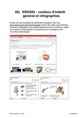 Brand Content : les cas Qualiquanti
26) EROSKI : contenu d’intérêt
général et infographies
Eroski est une enseigne de distribution espagnol. Son site,
http://www.consumer.es/infografias/ donne des clefs consuméristes
à travers l’infographie. Les sujets balayés sont très nombreux, allant
de la santé à l’alimentation en passant par le bricolage ou les
nouvelles technologies.
 