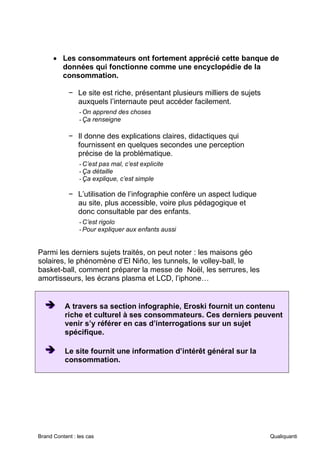 Brand Content : les cas Qualiquanti
• Les consommateurs ont fortement apprécié cette banque de
données qui fonctionne comme une encyclopédie de la
consommation.
− Le site est riche, présentant plusieurs milliers de sujets
auxquels l’internaute peut accéder facilement.
-On apprend des choses
-Ça renseigne
− Il donne des explications claires, didactiques qui
fournissent en quelques secondes une perception
précise de la problématique.
-C’est pas mal, c’est explicite
-Ça détaille
-Ça explique, c’est simple
− L’utilisation de l’infographie confère un aspect ludique
au site, plus accessible, voire plus pédagogique et
donc consultable par des enfants.
-C’est rigolo
-Pour expliquer aux enfants aussi
Parmi les derniers sujets traités, on peut noter : les maisons géo
solaires, le phénomène d’El Niño, les tunnels, le volley-ball, le
basket-ball, comment préparer la messe de Noël, les serrures, les
amortisseurs, les écrans plasma et LCD, l’iphone…
➔
➔
➔ A travers sa section infographie, Eroski fournit un contenu
riche et culturel à ses consommateurs. Ces derniers peuvent
venir s’y référer en cas d’interrogations sur un sujet
spécifique.
➔
➔
➔ Le site fournit une information d’intérêt général sur la
consommation.
 