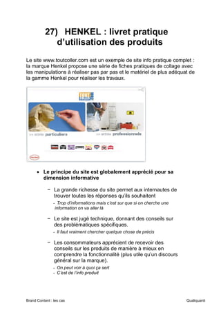 Brand Content : les cas Qualiquanti
27) HENKEL : livret pratique
d’utilisation des produits
Le site www.toutcoller.com est un exemple de site info pratique complet :
la marque Henkel propose une série de fiches pratiques de collage avec
les manipulations à réaliser pas par pas et le matériel de plus adéquat de
la gamme Henkel pour réaliser les travaux.
• Le principe du site est globalement apprécié pour sa
dimension informative
− La grande richesse du site permet aux internautes de
trouver toutes les réponses qu’ils souhaitent
- Trop d’informations mais c’est sur que si on cherche une
information on va aller là
− Le site est jugé technique, donnant des conseils sur
des problématiques spécifiques.
- Il faut vraiment chercher quelque chose de précis
− Les consommateurs apprécient de recevoir des
conseils sur les produits de manière à mieux en
comprendre la fonctionnalité (plus utile qu’un discours
général sur la marque).
- On peut voir à quoi ça sert
- C’est de l’info produit
 