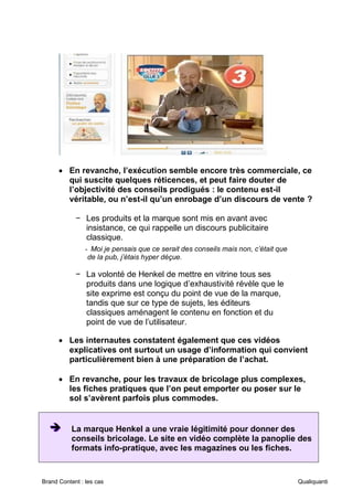 Brand Content : les cas Qualiquanti
• En revanche, l’exécution semble encore très commerciale, ce
qui suscite quelques réticences, et peut faire douter de
l’objectivité des conseils prodigués : le contenu est-il
véritable, ou n’est-il qu’un enrobage d’un discours de vente ?
− Les produits et la marque sont mis en avant avec
insistance, ce qui rappelle un discours publicitaire
classique.
- Moi je pensais que ce serait des conseils mais non, c’était que
de la pub, j’étais hyper déçue.
− La volonté de Henkel de mettre en vitrine tous ses
produits dans une logique d’exhaustivité révèle que le
site exprime est conçu du point de vue de la marque,
tandis que sur ce type de sujets, les éditeurs
classiques aménagent le contenu en fonction et du
point de vue de l’utilisateur.
• Les internautes constatent également que ces vidéos
explicatives ont surtout un usage d’information qui convient
particulièrement bien à une préparation de l’achat.
• En revanche, pour les travaux de bricolage plus complexes,
les fiches pratiques que l’on peut emporter ou poser sur le
sol s’avèrent parfois plus commodes.
➔
➔
➔ La marque Henkel a une vraie légitimité pour donner des
conseils bricolage. Le site en vidéo complète la panoplie des
formats info-pratique, avec les magazines ou les fiches.
 