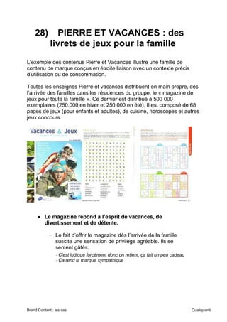 Brand Content : les cas Qualiquanti
28) PIERRE ET VACANCES : des
livrets de jeux pour la famille
L’exemple des contenus Pierre et Vacances illustre une famille de
contenu de marque conçus en étroite liaison avec un contexte précis
d’utilisation ou de consommation.
Toutes les enseignes Pierre et vacances distribuent en main propre, dès
l’arrivée des familles dans les résidences du groupe, le « magazine de
jeux pour toute la famille ». Ce dernier est distribué à 500 000
exemplaires (250.000 en hiver et 250.000 en été). Il est composé de 68
pages de jeux (pour enfants et adultes), de cuisine, horoscopes et autres
jeux concours.
• Le magazine répond à l’esprit de vacances, de
divertissement et de détente.
− Le fait d’offrir le magazine dès l’arrivée de la famille
suscite une sensation de privilège agréable. Ils se
sentent gâtés.
-C’est ludique forcément donc on retient, ça fait un peu cadeau
-Ça rend la marque sympathique
 