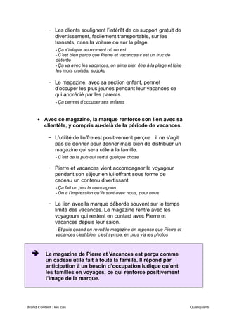 Brand Content : les cas Qualiquanti
− Les clients soulignent l’intérêt de ce support gratuit de
divertissement, facilement transportable, sur les
transats, dans la voiture ou sur la plage.
-Ça s’adapte au moment où on est
-C’est bien parce que Pierre et vacances c’est un truc de
détente
-Ça va avec les vacances, on aime bien être à la plage et faire
les mots croisés, sudoku
− Le magazine, avec sa section enfant, permet
d’occuper les plus jeunes pendant leur vacances ce
qui apprécié par les parents.
-Ça permet d’occuper ses enfants
• Avec ce magazine, la marque renforce son lien avec sa
clientèle, y compris au-delà de la période de vacances.
− L’utilité de l’offre est positivement perçue : il ne s’agit
pas de donner pour donner mais bien de distribuer un
magazine qui sera utile à la famille.
-C’est de la pub qui sert à quelque chose
− Pierre et vacances vient accompagner le voyageur
pendant son séjour en lui offrant sous forme de
cadeau un contenu divertissant.
-Ça fait un peu le compagnon
-On a l’impression qu’ils sont avec nous, pour nous
− Le lien avec la marque déborde souvent sur le temps
limité des vacances. Le magazine rentre avec les
voyageurs qui restent en contact avec Pierre et
vacances depuis leur salon.
-Et puis quand on revoit le magazine on repense que Pierre et
vacances c’est bien, c’est sympa, en plus y’a les photos
➔
➔
➔ Le magazine de Pierre et Vacances est perçu comme
un cadeau utile fait à toute la famille. Il répond par
anticipation à un besoin d’occupation ludique qu’ont
les familles en voyages, ce qui renforce positivement
l’image de la marque.
 