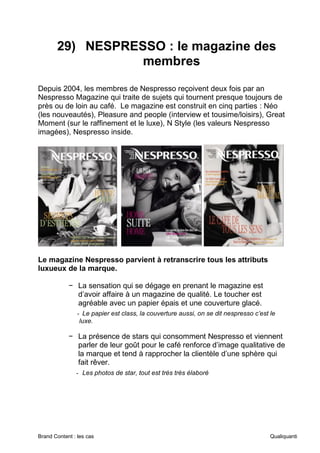 Brand Content : les cas Qualiquanti
29) NESPRESSO : le magazine des
membres
Depuis 2004, les membres de Nespresso reçoivent deux fois par an
Nespresso Magazine qui traite de sujets qui tournent presque toujours de
près ou de loin au café. Le magazine est construit en cinq parties : Néo
(les nouveautés), Pleasure and people (interview et tousime/loisirs), Great
Moment (sur le raffinement et le luxe), N Style (les valeurs Nespresso
imagées), Nespresso inside.
Le magazine Nespresso parvient à retranscrire tous les attributs
luxueux de la marque.
− La sensation qui se dégage en prenant le magazine est
d’avoir affaire à un magazine de qualité. Le toucher est
agréable avec un papier épais et une couverture glacé.
- Le papier est class, la couverture aussi, on se dit nespresso c’est le
luxe.
− La présence de stars qui consomment Nespresso et viennent
parler de leur goût pour le café renforce d’image qualitative de
la marque et tend à rapprocher la clientèle d’une sphère qui
fait rêver.
- Les photos de star, tout est très très élaboré
 