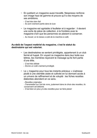 Brand Content : les cas Qualiquanti
− En publiant un magazine aussi travaillé, Nespresso renforce
son image haut de gamme et prouve qu’il a les moyens de
ses ambitions.
- C’est très bien fait
- Ils sont vraiment partis dans le luxe
− Le magazine est agréable à feuilleter et à regarder : il devient
une sorte de pièce de collection, à la frontière avec le
magazine d’art que les personnes se plaisent à conserver.
- Au travail, on le laisse a coté de la machine à café.
Au-delà de l’aspect matériel du magazine, c’est le statut du
destinataire qui est valorisé.
− Les destinataires se sentent privilégiés, appartenant à un club
fermé et huppé. En voyant ce magazine dans leur boite aux
lettres, les membres reçoivent le message qu’ils font partie
d’une élite.
- C’est très élitiste
- Donne un coté vraiment privilégié.
− Le « magazine pour tous les instants précieux » s’adresse
plutôt à une clientèle aisée et cultivée en lui donnant accès à
un univers de raffinement et de volupté : les fiches recettes
élaborées abondent en ce sens.
-Recettes originales
-Transmettre sur l’art de vivre, justement dans le choix des recettes, ils
conservent cet élitisme.
- C’est bien en plus y’a des recettes pour se faire plaisir
 