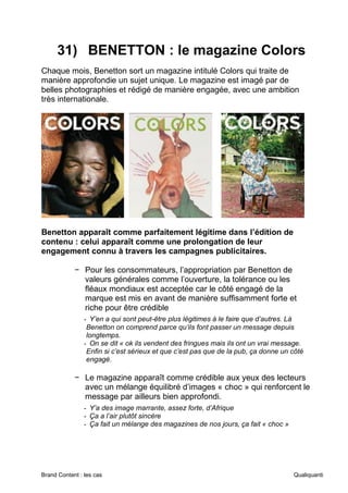 Brand Content : les cas Qualiquanti
31) BENETTON : le magazine Colors
Chaque mois, Benetton sort un magazine intitulé Colors qui traite de
manière approfondie un sujet unique. Le magazine est imagé par de
belles photographies et rédigé de manière engagée, avec une ambition
très internationale.
Benetton apparaît comme parfaitement légitime dans l’édition de
contenu : celui apparaît comme une prolongation de leur
engagement connu à travers les campagnes publicitaires.
− Pour les consommateurs, l’appropriation par Benetton de
valeurs générales comme l’ouverture, la tolérance ou les
fléaux mondiaux est acceptée car le côté engagé de la
marque est mis en avant de manière suffisamment forte et
riche pour être crédible
- Y’en a qui sont peut-être plus légitimes à le faire que d’autres. Là
Benetton on comprend parce qu’ils font passer un message depuis
longtemps.
- On se dit « ok ils vendent des fringues mais ils ont un vrai message.
Enfin si c’est sérieux et que c’est pas que de la pub, ça donne un côté
engagé.
− Le magazine apparaît comme crédible aux yeux des lecteurs
avec un mélange équilibré d’images « choc » qui renforcent le
message par ailleurs bien approfondi.
- Y’a des image marrante, assez forte, d’Afrique
- Ça a l’air plutôt sincère
- Ça fait un mélange des magazines de nos jours, ça fait « choc »
 
