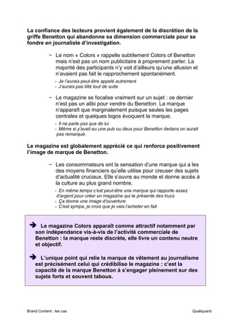 Brand Content : les cas Qualiquanti
La confiance des lecteurs provient également de la discrétion de la
griffe Benetton qui abandonne sa dimension commerciale pour se
fondre en journaliste d’investigation.
− Le nom « Colors » rappelle subtilement Colors of Benetton
mais n’est pas un nom publicitaire à proprement parler. La
majorité des participants n’y voit d’ailleurs qu’une allusion et
n’avaient pas fait le rapprochement spontanément.
- Je l’aurais peut-être appelé autrement
- J’aurais pas tilté tout de suite
− Le magazine se focalise vraiment sur un sujet : ce dernier
n’est pas un alibi pour vendre du Benetton. La marque
n’apparaît que marginalement puisque seules les pages
centrales et quelques logos évoquent la marque.
- Il ne parle pas que de lui
- Même si y’avait eu une pub ou deux pour Benetton dedans on aurait
pas remarqué.
Le magazine est globalement apprécié ce qui renforce positivement
l’image de marque de Benetton.
− Les consommateurs ont la sensation d’une marque qui a les
des moyens financiers qu’elle utilise pour creuser des sujets
d’actualité cruciaux. Elle s’ouvre au monde et donne accès à
la culture au plus grand nombre.
- En même temps c’est peut-être une marque qui rapporte assez
d’argent pour créer un magazine qui te présente des trucs
- Ça donne une image d’ouverture
- C’est sympa, je crois que je vais l’acheter en fait
➔
➔
➔ Le magazine Colors apparaît comme attractif notamment par
son indépendance vis-à-vis de l’activité commerciale de
Benetton : la marque reste discrète, elle livre un contenu neutre
et objectif.
➔
➔
➔ L’unique point qui relie la marque de vêtement au journalisme
est précisément celui qui crédibilise le magazine : c’est la
capacité de la marque Benetton à s’engager pleinement sur des
sujets forts et souvent tabous.
 