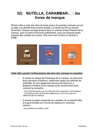 Brand Content : les cas Qualiquanti
32) NUTELLA, CARAMBAR… : les
livres de marque
Michel Lafon a sorti une série de livres autour de grandes marques qui ont
su bâtir une identité forte comme Nutella, La Vache Qui Rit ou encore
Carambar. Chaque ouvrage évoque dans un premier temps l'histoire de la
marque, avec le renfort d'archives publicitaires, puis une seconde partie
propose des recettes de cuisine. Ces livres sont vendus en librairie à
9.90€.
Cette idée suscite l’enthousiasme des fans des marques en question
− A travers le retracé de l’historique de la marque, ils retrouvent
leurs souvenirs d’enfance, notamment grâce aux affiches de
publicités. Ils sont également heureux de découvrir a
posteriori l’histoire d’une marque qu’ils consomment sans
vraiment la connaître.
-C’est marrant parce que on a des souvenirs associés à ces marques
-T’a presque envie de chercher dedans pour voir si y’a pas une
référence de ton enfance
− A travers la partie consacrée aux recettes, ils se laissent aller
à la gourmandise et à l’envie de redécouvrir certaines
saveurs.
-Les recettes au nutella, mmm
 