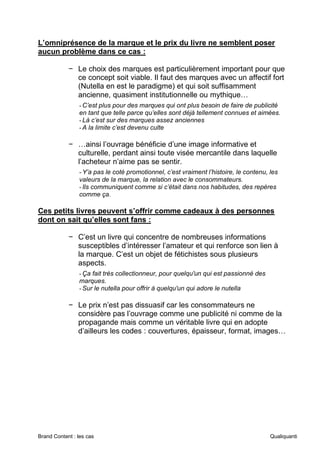 Brand Content : les cas Qualiquanti
L’omniprésence de la marque et le prix du livre ne semblent poser
aucun problème dans ce cas :
− Le choix des marques est particulièrement important pour que
ce concept soit viable. Il faut des marques avec un affectif fort
(Nutella en est le paradigme) et qui soit suffisamment
ancienne, quasiment institutionnelle ou mythique…
-C’est plus pour des marques qui ont plus besoin de faire de publicité
en tant que telle parce qu’elles sont déjà tellement connues et aimées.
-Là c’est sur des marques assez anciennes
-A la limite c’est devenu culte
− …ainsi l’ouvrage bénéficie d’une image informative et
culturelle, perdant ainsi toute visée mercantile dans laquelle
l’acheteur n’aime pas se sentir.
-Y’a pas le coté promotionnel, c’est vraiment l’histoire, le contenu, les
valeurs de la marque, la relation avec le consommateurs.
-Ils communiquent comme si c’était dans nos habitudes, des repères
comme ça.
Ces petits livres peuvent s’offrir comme cadeaux à des personnes
dont on sait qu’elles sont fans :
− C’est un livre qui concentre de nombreuses informations
susceptibles d’intéresser l’amateur et qui renforce son lien à
la marque. C’est un objet de fétichistes sous plusieurs
aspects.
-Ça fait très collectionneur, pour quelqu'un qui est passionné des
marques.
-Sur le nutella pour offrir à quelqu'un qui adore le nutella
− Le prix n’est pas dissuasif car les consommateurs ne
considère pas l’ouvrage comme une publicité ni comme de la
propagande mais comme un véritable livre qui en adopte
d’ailleurs les codes : couvertures, épaisseur, format, images…
 