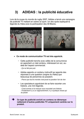 Brand Content : les cas Qualiquanti
3) ADIDAS : la publicité éducative
Lors de la coupe du monde de rugby 2007, Adidas a lancé une campagne
de publicité TV mettant en scène ce sport. Un des spots expliquait la
légende du Haka avec la participation des All Blacks.
• Ce mode de communication TV est très apprécié.
− Cette publicité tranche avec celles de la concurrence
en apportant un réel contenu, intéressant en soi, au-
delà de l’aspect commercial.
-Ça ne fait pas pub
− Adidas apporte un contenu instructif qui apporte des
réponses à une question (origine du Haka) que
beaucoup de personnes se posaient.
-Parce que tout le monde s’est posé la question l’air de rien
− Les spectateurs apprécient de se faire raconter une
histoire, une mini légende.
-C’est comme si la marque nous racontait une histoire
-Finalement il y a un rapprochement, il y a quelque chose qui
se passe
➔
➔
➔ Ce type de publicité enrichi en contenu se démarque
nettement d’autres publicités TV uniquement centrés sur le
produit.
 