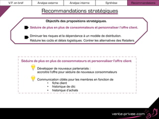 V.P. en bref        Analyse externe          Analyse interne            Synthèse            Recommandations

                       Recommandations stratégiques
                           Objectifs des propositions stratégiques.
               Séduire de plus en plus de consommateurs et personnaliser l’offre client.

               Diminuer les risques et la dépendance à un modèle de distribution.
               Réduire les coûts et délais logistiques. Contrer les alternatives des Retailers.




          Séduire de plus en plus de consommateurs et personnaliser l’offre client

                    Développer de nouveaux partenariats :
                    accroitre l’offre pour séduire de nouveaux consommateurs

                    Communication ciblés pour les membres en fonction de
                         •  fiche client
                         •  historique de clic
                         •  historique d’achats
 