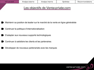 V.P. en bref       Analyse externe       Analyse interne      Synthèse           Recommandations


                     Les objectifs de Vente-privée.com



Maintenir sa position de leader sur le marché de la vente en ligne généraliste


Continuer la politique d’internationalisation


S’adapter aux nouveaux supports technologiques


Continuer à satisfaire les clients et les partenaires


Développer de nouveaux partenariats avec les marques
 