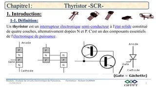 Module : Analyse de circuits Electronique de Puissance, Formateur: Hicham OUMNIH
15/06/2023
Chapitre1: Thyristor -SCR-
2
Un thyristor est un interrupteur électronique semi-conducteur à l'état solide constitué
de quatre couches, alternativement dopées N et P. C'est un des composants essentiels
de l'électronique de puissance.
1-1. Définition:
1. Introduction:
 