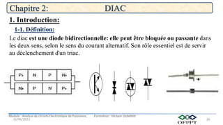 Module : Analyse de circuits Electronique de Puissance, Formateur: Hicham OUMNIH
15/06/2023
Chapitre 2: DIAC
26
Le diac est une diode bidirectionnelle: elle peut être bloquée ou passante dans
les deux sens, selon le sens du courant alternatif. Son rôle essentiel est de servir
au déclenchement d'un triac.
1-1. Définition:
1. Introduction:
 
