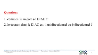 Module : Analyse de circuits Electronique de Puissance, Formateur: Hicham OUMNIH
15/06/2023 33
Question:
1. comment s’amorce un DIAC ?
2. le courant dans le DIAC est-il unidirectionnel ou bidirectionnel ?
 
