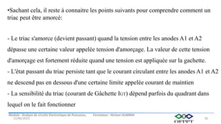 Module : Analyse de circuits Electronique de Puissance, Formateur: Hicham OUMNIH
15/06/2023 36
•Sachant cela, il reste à connaitre les points suivants pour comprendre comment un
triac peut être amorcé:
- Le triac s'amorce (devient passant) quand la tension entre les anodes A1 et A2
dépasse une certaine valeur appelée tension d'amorçage. La valeur de cette tension
d'amorçage est fortement réduite quand une tension est appliquée sur la gachette.
- L'état passant du triac persiste tant que le courant circulant entre les anodes A1 et A2
ne descend pas en dessous d'une certaine limite appelée courant de maintien
- La sensibilité du triac (courant de Gâchette IGT) dépend parfois du quadrant dans
lequel on le fait fonctionner
 
