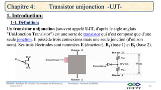 Module : Analyse de circuits Electronique de Puissance, Formateur: Hicham OUMNIH
15/06/2023
Chapitre 4: Transistor unijonction -UJT-
43
Un transistor unijonction (souvent appelé UJT, d'après le sigle anglais
"UniJonction Transistor") est une sorte de transistor qui n'est composé que d'une
seule jonction. Il possède trois connexions mais une seule jonction (d'où son
nom). Ses trois électrodes sont nommées E (émetteur), B1 (base 1) et B2 (base 2).
1-1. Définition:
1. Introduction:
 