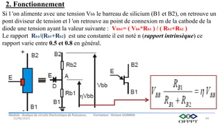 Module : Analyse de circuits Electronique de Puissance, Formateur: Hicham OUMNIH
15/06/2023 44
Si l 'on alimente avec une tension Vbb le barreau de silicium (B1 et B2), on retrouve un
pont diviseur de tension et l 'on retrouve au point de connexion m de la cathode de la
diode une tension ayant la valeur suivante : VRb1= ( Vbb*Rb1 ) / ( Rb1+Rb2 )
Le rapport Rb1/(Rb1+Rb2) est une constante il est noté n (rapport intrinsèque) ce
rapport varie entre 0.5 et 0.8 en général.
2. Fonctionnement
 