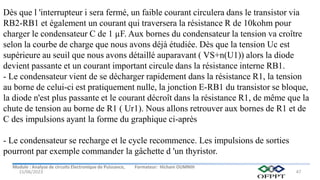 Module : Analyse de circuits Electronique de Puissance, Formateur: Hicham OUMNIH
15/06/2023 47
Dès que l 'interrupteur i sera fermé, un faible courant circulera dans le transistor via
RB2-RB1 et également un courant qui traversera la résistance R de 10kohm pour
charger le condensateur C de 1 µF. Aux bornes du condensateur la tension va croître
selon la courbe de charge que nous avons déjà étudiée. Dès que la tension Uc est
supérieure au seuil que nous avons détaillé auparavant ( VS+n(U1)) alors la diode
devient passante et un courant important circule dans la résistance interne RB1.
- Le condensateur vient de se décharger rapidement dans la résistance R1, la tension
au borne de celui-ci est pratiquement nulle, la jonction E-RB1 du transistor se bloque,
la diode n'est plus passante et le courant décroît dans la résistance R1, de même que la
chute de tension au borne de R1 ( Ur1). Nous allons retrouver aux bornes de R1 et de
C des impulsions ayant la forme du graphique ci-après
- Le condensateur se recharge et le cycle recommence. Les impulsions de sorties
pourront par exemple commander la gâchette d 'un thyristor.
 