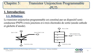 Module : Analyse de circuits Electronique de Puissance, Formateur: Hicham OUMNIH
15/06/2023
Chapitre 5: Transistor Unijonction Programmable
-PUT-
54
Le transistor unijonction programmable est constitué par un dispositif semi-
conducteur PNPN à trois jonctions et à trois électrodes de sortie (anode cathode
et gâchette d’anode).
1-1. Définition:
1. Introduction:
 
