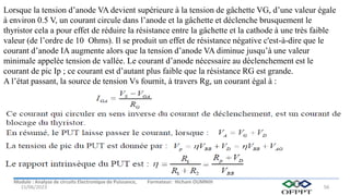Module : Analyse de circuits Electronique de Puissance, Formateur: Hicham OUMNIH
15/06/2023 56
Lorsque la tension d’anode VA devient supérieure à la tension de gâchette VG, d’une valeur égale
à environ 0.5 V, un courant circule dans l’anode et la gâchette et déclenche brusquement le
thyristor cela a pour effet de réduire la résistance entre la gâchette et la cathode à une très faible
valeur (de l’ordre de 10 Ohms). Il se produit un effet de résistance négative c'est-à-dire que le
courant d’anode IA augmente alors que la tension d’anode VA diminue jusqu’à une valeur
minimale appelée tension de vallée. Le courant d’anode nécessaire au déclenchement est le
courant de pic Ip ; ce courant est d’autant plus faible que la résistance RG est grande.
A l’état passant, la source de tension Vs fournit, à travers Rg, un courant égal à :
 