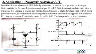 Module : Analyse de circuits Electronique de Puissance, Formateur: Hicham OUMNIH
15/06/2023 57
Dans l’oscillateur relaxateur à PUT de la figure dessous, la tension de la gachette est fixée par
l’intermédiaire du diviseur de tension constitué par R1 et R2. Cette tension de cachette détermine la
tension de pic. Lorsque la tension aux bornes du condensateur C atteint la valeur e pic, le PUT laisse
passer le courant, le condensateur se décharge brusquement et une impulsion apparaît aux bornes de
Rk. Lorsque la tension Vc atteint la valeur de vallée, le PUT se bloque et le cycle recommence.
3. Application: -Oscillateur relaxateur PUT-
 