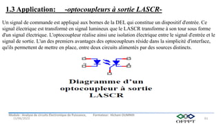Module : Analyse de circuits Electronique de Puissance, Formateur: Hicham OUMNIH
15/06/2023 61
Un signal de commande est appliqué aux bornes de la DEL qui constitue un dispositif d'entrée. Ce
signal électrique est transformé en signal lumineux que le LASCR transforme à son tour sous forme
d'un signal électrique. L'optocoupleur réalise ainsi une isolation électrique entre le signal d'entrée et le
signal de sortie. L'un des premiers avantages des optocoupleurs réside dans la simplicité d'interface,
qu'ils permettent de mettre en place, entre deux circuits alimentés par des sources distincts.
1.3 Application: -optocoupleurs à sortie LASCR-
 