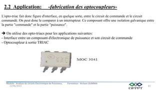 Module : Analyse de circuits Electronique de Puissance, Formateur: Hicham OUMNIH
15/06/2023 63
L'opto-triac fait donc figure d'interface, en quelque sorte, entre le circuit de commande et le circuit
commandé. On peut donc le comparer à un interrupteur. Ce composant offre une isolation galvanique entre
la partie "commande" et la partie "puissance".
 On utilise des opto-triacs pour les applications suivantes:
- Interface entre un composant d'électronique de puissance et son circuit de commande
- Optocoupleur à sortie TRIAC
2.2 Application: -fabrication des optocoupleurs-
 
