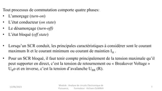 Tout processus de commutation comporte quatre phases:
• L’amorçage (turn-on)
• L’état conducteur (on state)
• Le désamorçage (turn-off)
• L’état bloqué (off state)
• Lorsqu’un SCR conduit, les principales caractéristiques à considérer sont le courant
maximum It et le courant minimum ou courant de maintien IH .
• Pour un SCR bloqué, il faut tenir compte principalement de la tension maximale qu’il
peut supporter en direct, c’est la tension de retournement ou « Breakover Voltage »
UBo et en inverse, c’est la tension d’avalanche UBR (R).
15/06/2023
Module : Analyse de circuits Electronique de
Puissance, Formateur: Hicham OUMNIH
7
 