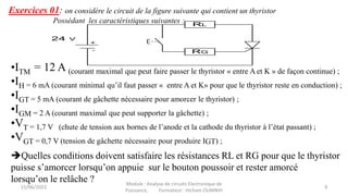 Exercices 01: on considère le circuit de la figure suivante qui contient un thyristor
Possédant les caractéristiques suivantes : RL
RG
24 V
+
-
•ITM = 12 A (courant maximal que peut faire passer le thyristor « entre A et K » de façon continue) ;
•IH = 6 mA (courant minimal qu’il faut passer « entre A et K» pour que le thyristor reste en conduction) ;
•IGT = 5 mA (courant de gâchette nécessaire pour amorcer le thyristor) ;
•IGM = 2 A (courant maximal que peut supporter la gâchette) ;
•VT = 1,7 V (chute de tension aux bornes de l’anode et la cathode du thyristor à l’état passant) ;
•VGT = 0,7 V (tension de gâchette nécessaire pour produire IGT) ;
Quelles conditions doivent satisfaire les résistances RL et RG pour que le thyristor
puisse s’amorcer lorsqu’on appuie sur le bouton poussoir et rester amorcé
lorsqu’on le relâche ?
15/06/2023 9
Module : Analyse de circuits Electronique de
Puissance, Formateur: Hicham OUMNIH
 