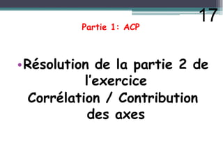 Partie 1: ACP
•Résolution de la partie 2 de
l’exercice
l’exercice
Corrélation / Contribution
des axes
17
 