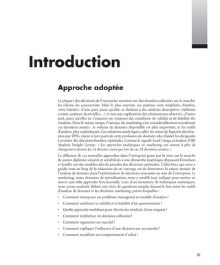 IX
Introduction
Approche adoptée
La plupart des décisions de l’entreprise reposent sur des données collectées sur le marché,
les clients, les concurrents. Mais le plus souvent, ces analyses sont simplistes, limitées,
voire biaisées : d’une part, parce qu’elles se limitent à des analyses descriptives (tableaux
croisés, analyses factorielles…) et non pas explicatives des phénomènes observés; d’autre
part, parce qu’elles ne s’assurent pas toujours des conditions de validité et de ﬁabilité des
résultats. Dans le même temps, l’exercice du marketing s’est considérablement transformé
ces dernières années : le volume de données disponible est plus important, et les outils
d’analyse plus sophistiqués. Ces solutions analytiques, telles les suites de logiciels dévelop-
pées par SPSS, visent à tirer parti de cette profusion de données aﬁn d’aider les dirigeants
à prendre des décisions fondées, optimales. Comme le signale Sunil Garga, président d’IRI
Analytic Insight Group : « Les approches analytiques en marketing ont amené à plus de
changement durant les 24 derniers mois que lors de ces 24 dernières années. »
La diffusion de ces nouvelles approches dans l’entreprise passe par la mise sur le marché
de jeunes diplômés éclairés et sensibilisés à une démarche analytique dépassant l’intuition
et fondée sur des modèles aﬁn de prendre des décisions optimales. L’idée force qui nous a
guidés tout au long de la rédaction de cet ouvrage est de démontrer la valeur ajoutée de
l’analyse de données dans l’optimisation de décisions courantes au sein de l’entreprise. Le
marketing, notre domaine de spécialisation, nous a semblé tout indiqué pour mettre en
œuvre une telle approche fonctionnelle. Loin d’un inventaire de techniques statistiques,
nous avons souhaité déﬁnir une série de questions simples faisant le lien entre les outils
d’analyse de données et les décisions marketing, parmi lesquelles :
• Comment transposer un problème managérial en modèle d’analyse?
• Comment améliorer la validité et la ﬁabilité d’un questionnaire?
• Quelle approche mobiliser pour décrire les résultats d’une enquête?
• Comment synthétiser les données collectées?
• Comment segmenter un marché?
• Comment expliquer l’inﬂuence d’une décision sur un marché?
• Comment modéliser un comportement d’achat?
Livre spss.book Page IX Vendredi, 25. janvier 2008 12:04 12
 