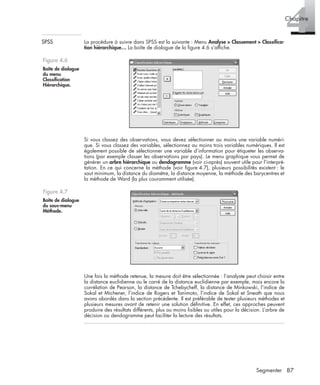 87Segmenter
4Chapitre
SPSS La procédure à suivre dans SPSS est la suivante : Menu Analyse > Classement > Classiﬁca-
tion hiérarchique… La boîte de dialogue de la ﬁgure 4.6 s’afﬁche.
Si vous classez des observations, vous devez sélectionner au moins une variable numéri-
que. Si vous classez des variables, sélectionnez au moins trois variables numériques. Il est
également possible de sélectionner une variable d’information pour étiqueter les observa-
tions (par exemple classer les observations par pays). Le menu graphique vous permet de
générer un arbre hiérarchique ou dendogramme (voir ci-après) souvent utile pour l’interpré-
tation. En ce qui concerne la méthode (voir ﬁgure 4.7), plusieurs possibilités existent : le
saut minimum, la distance du diamètre, la distance moyenne, la méthode des barycentres et
la méthode de Ward (la plus couramment utilisée).
Une fois la méthode retenue, la mesure doit être sélectionnée : l’analyste peut choisir entre
la distance euclidienne ou le carré de la distance euclidienne par exemple, mais encore la
corrélation de Pearson, la distance de Tchebycheff, la distance de Minkowski, l’indice de
Sokal et Michener, l’indice de Rogers et Tanimoto, l’indice de Sokal et Sneath que nous
avons abordés dans la section précédente. Il est préférable de tester plusieurs méthodes et
plusieurs mesures avant de retenir une solution déﬁnitive. En effet, ces approches peuvent
produire des résultats différents, plus ou moins lisibles ou utiles pour la décision. L’arbre de
décision ou dendogramme peut faciliter la lecture des résultats.
Figure 4.6
Boîte de dialogue
du menu
Classiﬁcation
Hiérarchique.
Figure 4.7
Boîte de dialogue
du sous-menu
Méthode.
Livre spss.book Page 87 Vendredi, 25. janvier 2008 12:04 12
 