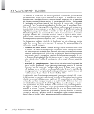 88 Analyse de données avec SPSS
2.3 CLASSIFICATION NON HIÉRARCHIQUE
Les méthodes de classiﬁcation non hiérarchiques visent à constituer k groupes (k étant
spéciﬁé en début d’analyse) à partir des n individus de départ. Ces méthodes sont très lar-
gement utilisées car elles permettent de traiter des volumes importants tout en optimisant
les critères de classiﬁcation. La particularité de ces méthodes, à la différence des méthodes
de classiﬁcation hiérarchique, est que le choix du nombre de groupes se fait en début de
processus. Il s’agit d’un paramètre que l’analyste doit ﬁxer avant de lancer l’algorithme.
C’est un élément qui peut poser problème, étant donné que l’on ne connaît jamais ex ante
le nombre idéal de groupes existant au sein d’une population étudiée. Dans la pratique, il
est préférable de ne pas avoir à traiter un nombre trop élevé de groupes, ce qui rendrait
difﬁcile l’interprétation. On recommande donc de faire plusieurs essais avec des nombres
de groupes différents aﬁn d’identiﬁer la meilleure solution au regard de critères statisti-
ques de validité (la variance intergroupe divisée par la variance totale par exemple). On
utilise en général des solutions comprenant entre 5 et 10 groupes.
On distingue deux méthodes principales de classiﬁcation non hiérarchique, qui sont en
réalité deux niveaux d’une même approche : la méthode des centres mobiles et la
méthode des nuées dynamiques.
• la méthode des centres mobiles : méthode décomposant un ensemble d’individus en
un nombre n de classes choisies a priori par un processus itératif convergeant de sélec-
tion des représentants de chaque classe (un centre par classe), qui peut être initialisé au
hasard ou par l’utilisateur de la méthode. Les individus sont donc regroupés autour de
ces centres de classe, les groupes étant constitués des individus les plus proches du cen-
tre du groupe. Une fois les individus affectés, on remplace les centres par les barycentres
(c’est-à-dire le point d’équilibre de tous les points pris en compte) aﬁn de recalculer les
classes;
• la méthode des nuées dynamiques : il s’agit d’une généralisation de la méthode des
centres mobiles, dans laquelle chaque classe est représentée par un noyau de plusieurs
éléments et non plus par un seul. Par ailleurs, le barycentre de chaque groupe est recal-
culé à chaque nouvel individu et non lors de l’affectation de tous les individus. La
convergence est ainsi plus rapide et parfois même possible en une seule itération, ce qui
peut être utile sur de gros volumes de données (Tufféry, 2006).
La méthode des nuées dynamiques est une méthode fréquemment employée. Elle est par-
ticulièrement performante en marketing, où le nombre d’observations (questionnaires
collectés par exemple) est fréquemment supérieur à 100. Les classiﬁcations hiérarchiques
sont en effet lourdes à manipuler au-delà de ce seuil, le nombre d’itérations étant trop
important en termes de capacité de calcul. L’approche des nuées dynamiques est intéres-
sante également car elle permet d’adopter un raisonnement utile pour l’interprétation.
Elle suppose, en effet, qu’il existe pour chaque groupe un individu plus représentatif que
les autres de la classe à laquelle il est affecté, celui qui est le plus proche du barycentre.
Notons que les variables doivent être quantitatives et/ou que la mesure de distance
employée est la distance euclidienne simple. Si vous souhaitez utiliser une autre mesure de
distance, il est préférable d’utiliser la méthode de classiﬁcation hiérarchique.
Livre spss.book Page 88 Vendredi, 25. janvier 2008 12:04 12
 